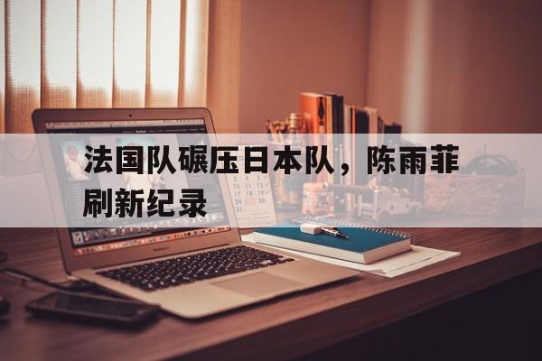 法国队碾压日本队，陈雨菲刷新纪录